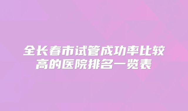全长春市试管成功率比较高的医院排名一览表