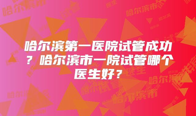 哈尔滨第一医院试管成功？哈尔滨市一院试管哪个医生好？