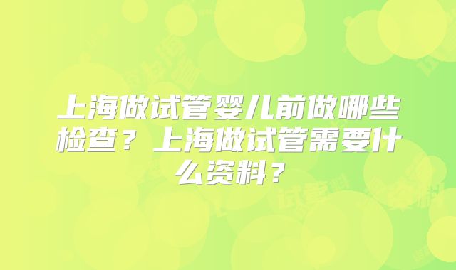 上海做试管婴儿前做哪些检查?上海做试管需要什么资料?