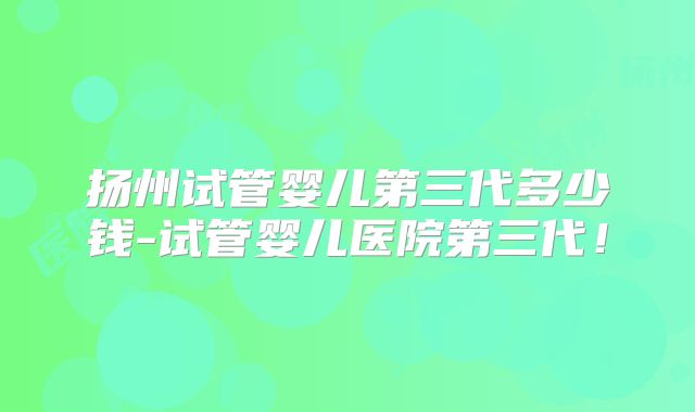 扬州试管婴儿第三代多少钱-试管婴儿医院第三代!