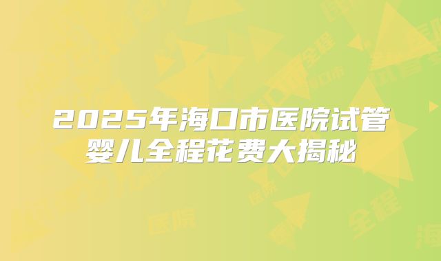 2025年海口市医院试管婴儿全程花费大揭秘