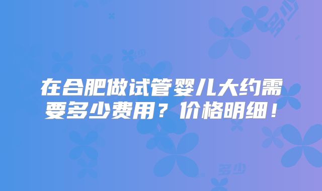 在合肥做试管婴儿大约需要多少费用？价格明细！