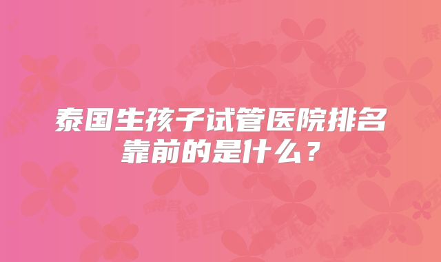 泰国生孩子试管医院排名靠前的是什么?