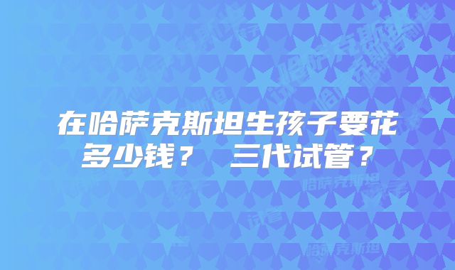 在哈萨克斯坦生孩子要花多少钱？ 三代试管？