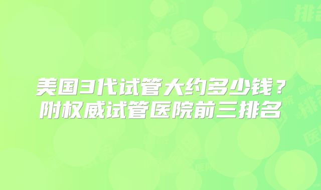 美国3代试管大约多少钱？附权威试管医院前三排名