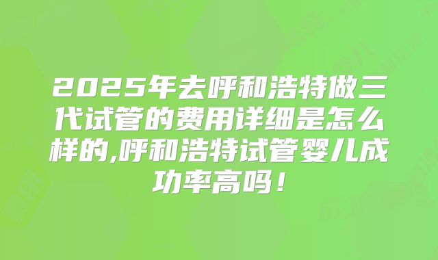2025年去呼和浩特做三代试管的费用详细是怎么样的,呼和浩特试管婴儿成功率高吗！
