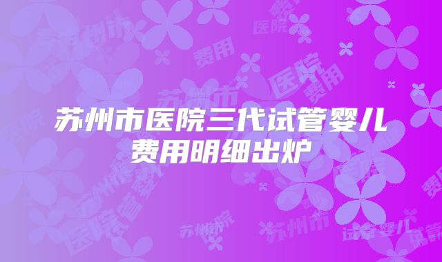 苏州市医院三代试管婴儿费用明细出炉