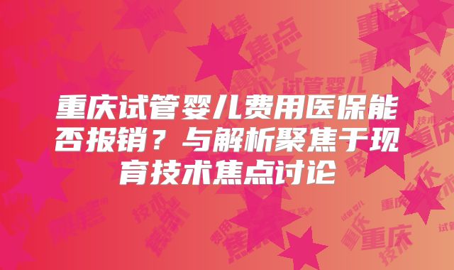 重庆试管婴儿费用医保能否报销？与解析聚焦于现育技术焦点讨论