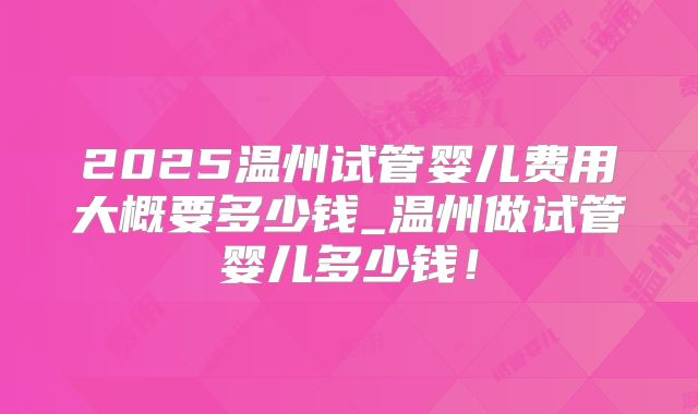 2025温州试管婴儿费用大概要多少钱_温州做试管婴儿多少钱!