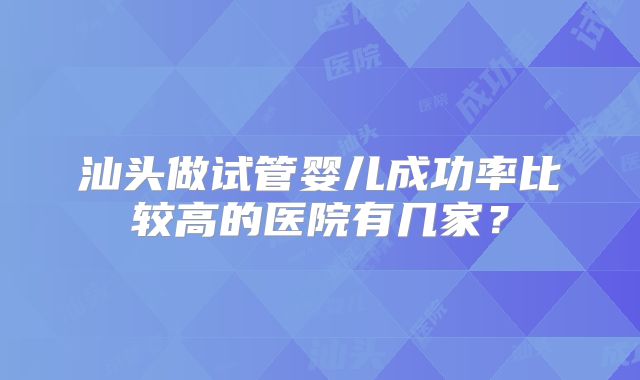 汕头做试管婴儿成功率比较高的医院有几家?