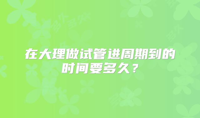 在大理做试管进周期到的时间要多久?