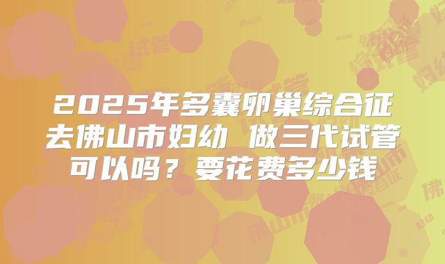 2025年多囊卵巢综合征去佛山市妇幼 做三代试管可以吗?要花费多少钱