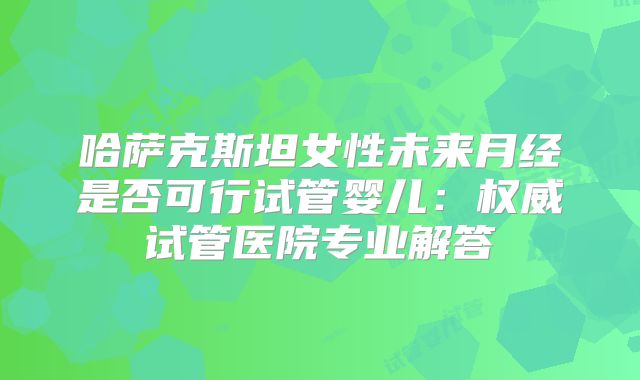 哈萨克斯坦女性未来月经是否可行试管婴儿:权威试管医院专业解答