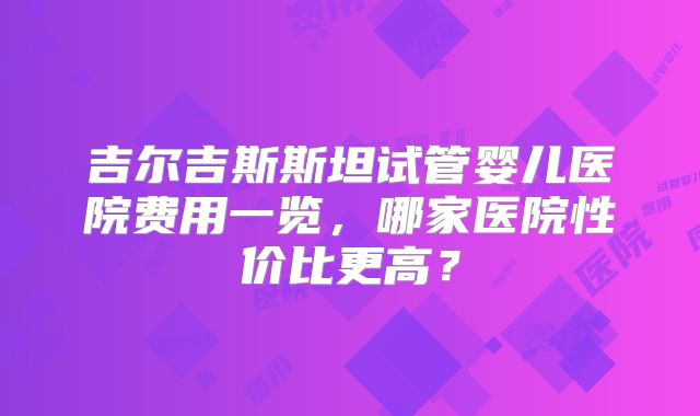 吉尔吉斯斯坦试管婴儿医院费用一览，哪家医院性价比更高？