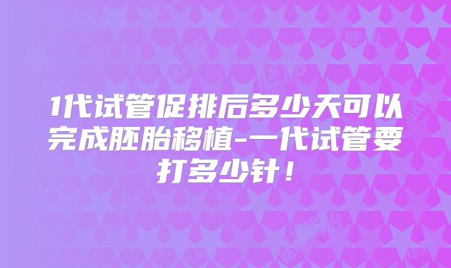 1代试管促排后多少天可以完成胚胎移植-一代试管要打多少针！