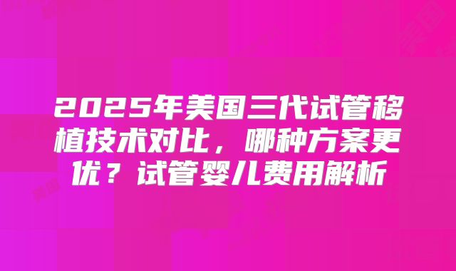 2025年美国三代试管移植技术对比,哪种方案更优?试管婴儿费用解析