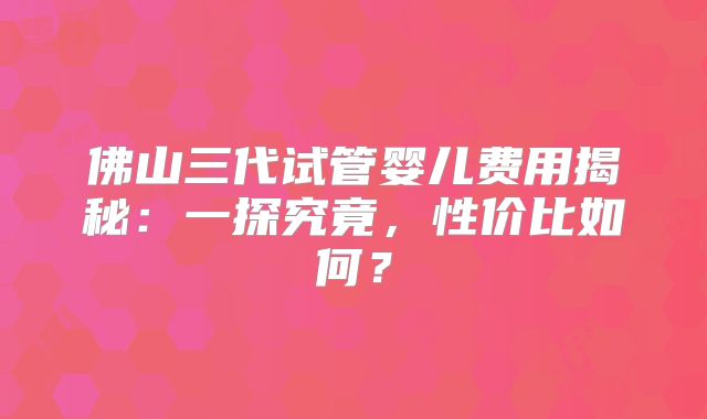 佛山三代试管婴儿费用揭秘：一探究竟，性价比如何？