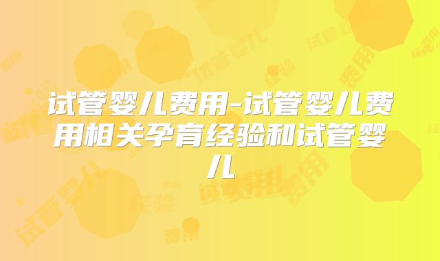 试管婴儿费用-试管婴儿费用相关孕育经验和试管婴儿