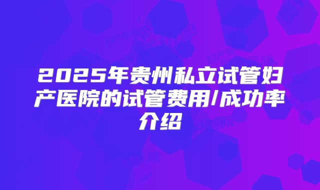2025年贵州私立试管妇产医院的试管费用/成功率介绍