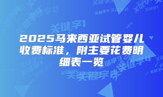 2025马来西亚试管婴儿收费标准，附主要花费明细表一览