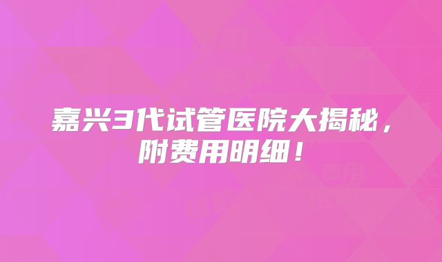 嘉兴3代试管医院大揭秘,附费用明细!
