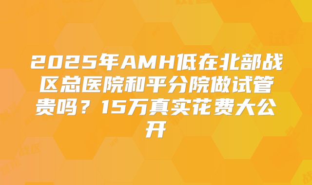 2025年AMH低在北部战区总医院和平分院做试管贵吗？15万真实花费大公开