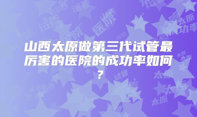 山西太原做第三代试管最厉害的医院的成功率如何？