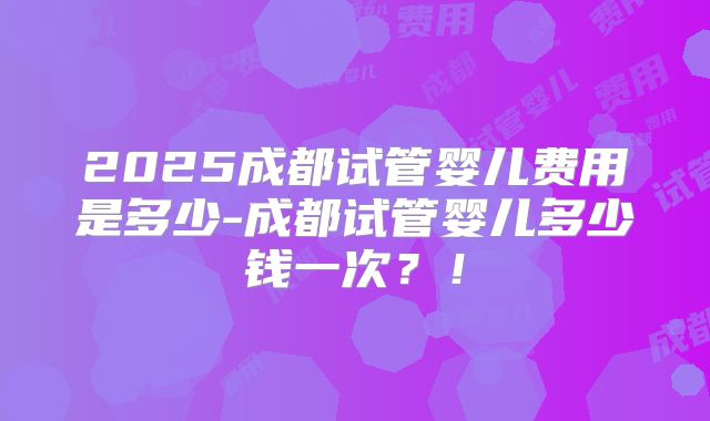 2025成都试管婴儿费用是多少-成都试管婴儿多少钱一次？！