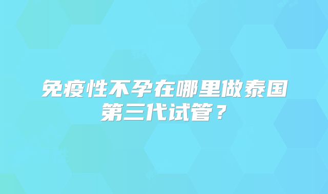 免疫性不孕在哪里做泰国第三代试管？