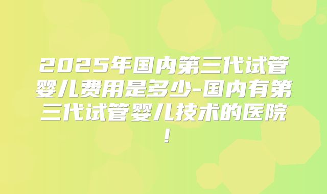 2025年国内第三代试管婴儿费用是多少-国内有第三代试管婴儿技术的医院！