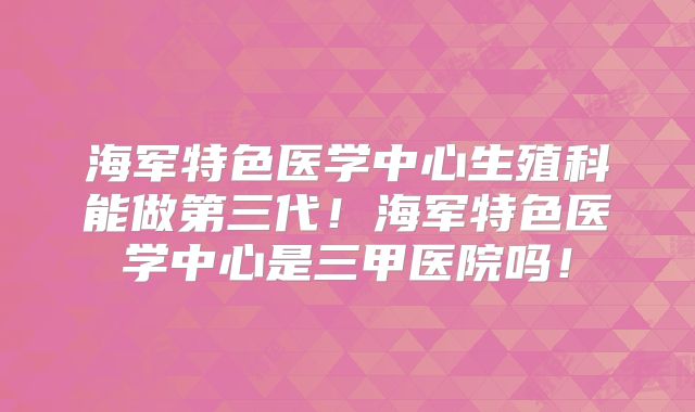海军特色医学中心生殖科能做第三代!海军特色医学中心是三甲医院吗!