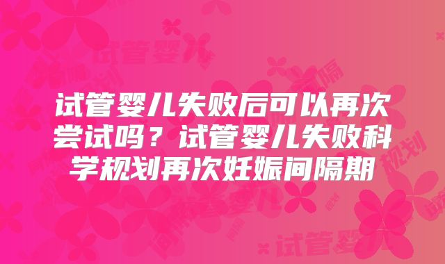 试管婴儿失败后可以再次尝试吗？试管婴儿失败科学规划再次妊娠间隔期
