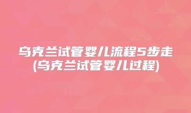 乌克兰试管婴儿流程5步走(乌克兰试管婴儿过程)