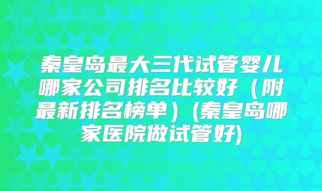 秦皇岛最大三代试管婴儿哪家公司排名比较好(附最新排名榜单)(秦皇岛哪家医院做试管好)