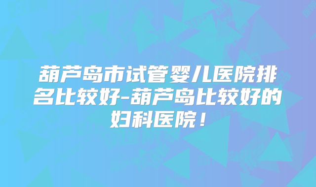 葫芦岛市试管婴儿医院排名比较好-葫芦岛比较好的妇科医院!