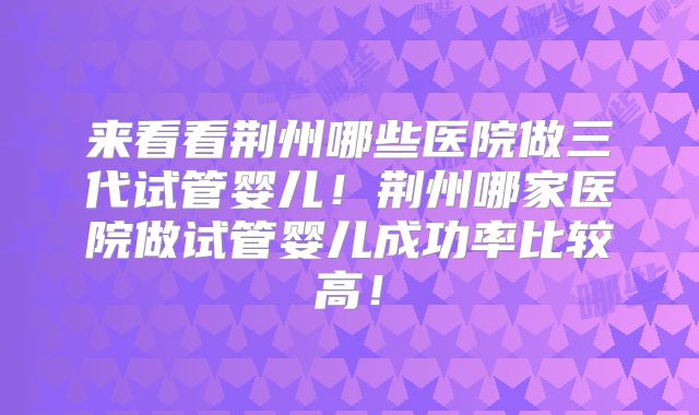 来看看荆州哪些医院做三代试管婴儿！荆州哪家医院做试管婴儿成功率比较高！