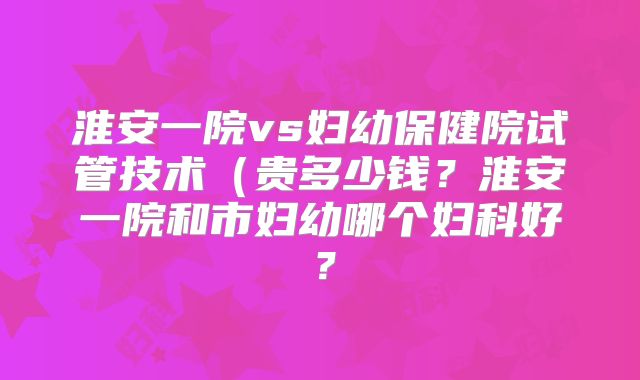 淮安一院vs妇幼保健院试管技术（贵多少钱？淮安一院和市妇幼哪个妇科好？