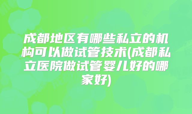 成都地区有哪些私立的机构可以做试管技术(成都私立医院做试管婴儿好的哪家好)