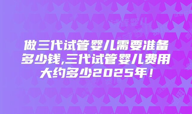 做三代试管婴儿需要准备多少钱,三代试管婴儿费用大约多少2025年!