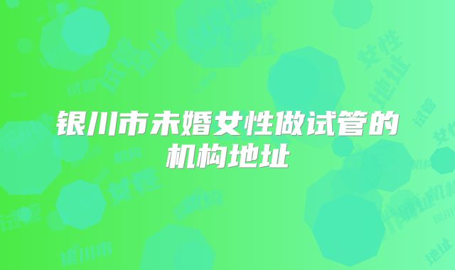 银川市未婚女性做试管的机构地址