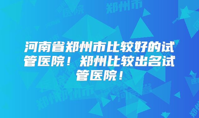 河南省郑州市比较好的试管医院！郑州比较出名试管医院！