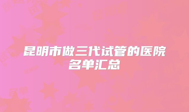 昆明市做三代试管的医院名单汇总