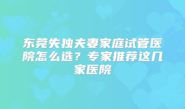 东莞失独夫妻家庭试管医院怎么选？专家推荐这几家医院
