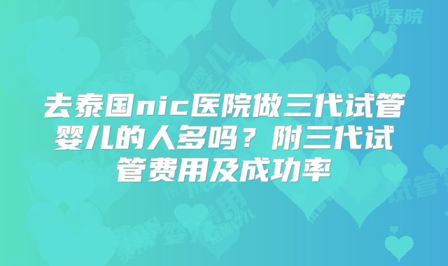 去泰国nic医院做三代试管婴儿的人多吗？附三代试管费用及成功率