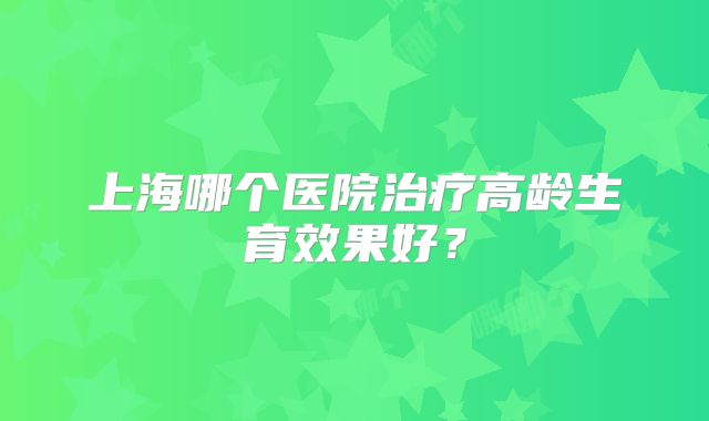 上海哪个医院治疗高龄生育效果好？