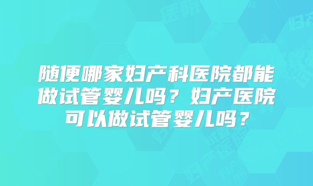 随便哪家妇产科医院都能做试管婴儿吗?妇产医院可以做试管婴儿吗?
