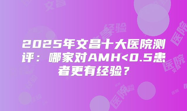 2025年文昌十大医院测评：哪家对AMH<0.5患者更有经验？