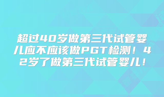 超过40岁做第三代试管婴儿应不应该做PGT检测！42岁了做第三代试管婴儿！