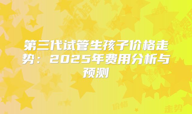 第三代试管生孩子价格走势:2025年费用分析与预测