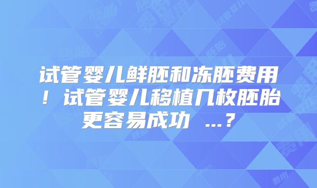 试管婴儿鲜胚和冻胚费用！试管婴儿移植几枚胚胎更容易成功 ...？